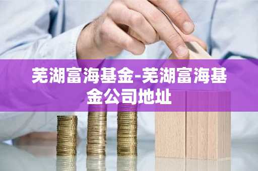 芜湖富海基金-芜湖富海基金公司地址