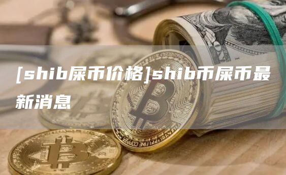 [shib屎币价格]shib币屎币最新消息