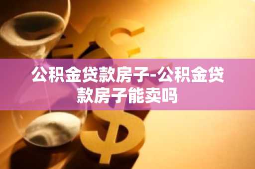 公积金贷款房子-公积金贷款房子能卖吗