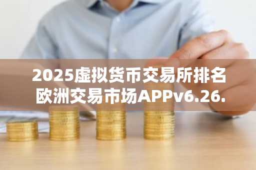 2025虚拟货币交易所排名 欧洲交易市场APPv6.26.32