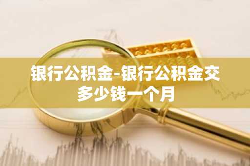 银行公积金-银行公积金交多少钱一个月