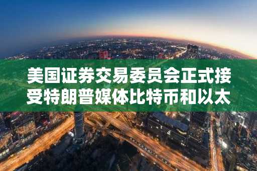 美国证券交易委员会正式接受特朗普媒体比特币和以太币ETF申请并展开审查