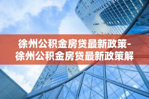 徐州公积金房贷最新政策-徐州公积金房贷最新政策解读
