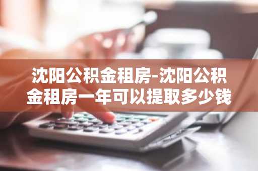 沈阳公积金租房-沈阳公积金租房一年可以提取多少钱