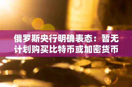 俄罗斯央行明确表态：暂无计划购买比特币或加密货币