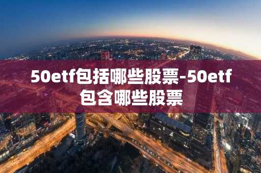 50etf包括哪些股票-50etf包含哪些股票