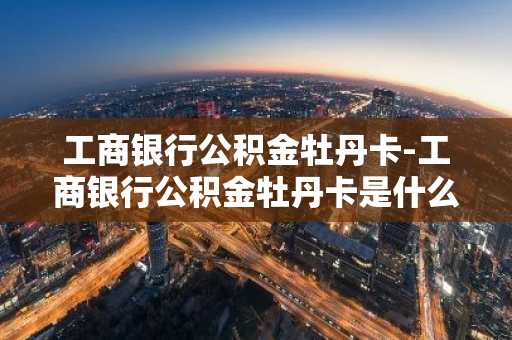 工商银行公积金牡丹卡-工商银行公积金牡丹卡是什么卡