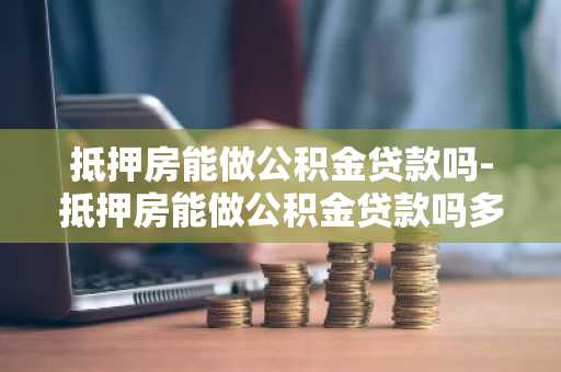 抵押房能做公积金贷款吗-抵押房能做公积金贷款吗多少钱