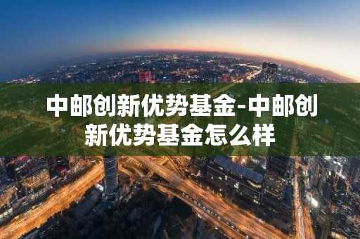 中邮创新优势基金-中邮创新优势基金怎么样