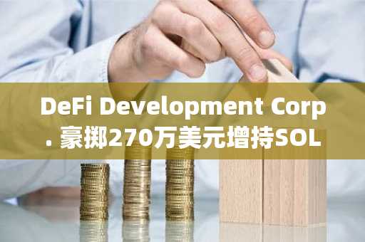 DeFi Development Corp. 豪掷270万美元增持SOL，加密储备再创新高