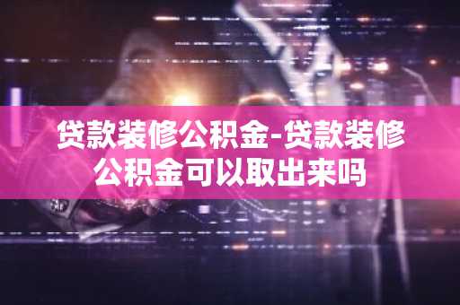 贷款装修公积金-贷款装修公积金可以取出来吗
