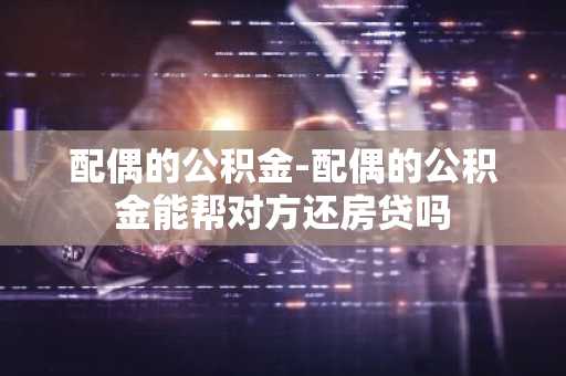 配偶的公积金-配偶的公积金能帮对方还房贷吗