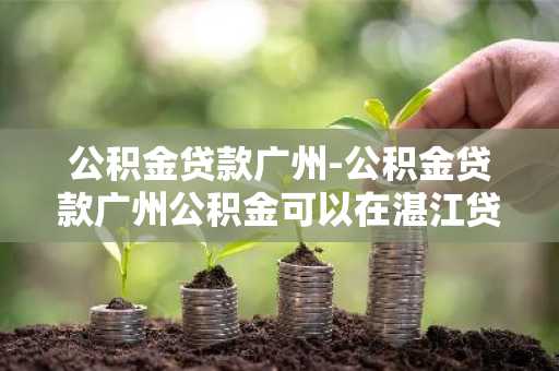 公积金贷款广州-公积金贷款广州公积金可以在湛江贷款买房吗