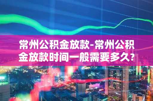 常州公积金放款-常州公积金放款时间一般需要多久?