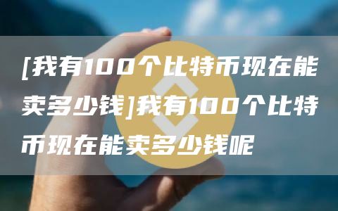 [我有100个比特币现在能卖多少钱]我有100个比特币现在能卖多少钱呢