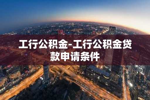工行公积金-工行公积金贷款申请条件