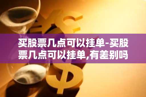 买股票几点可以挂单-买股票几点可以挂单,有差别吗