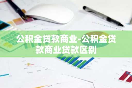 公积金贷款商业-公积金贷款商业贷款区别