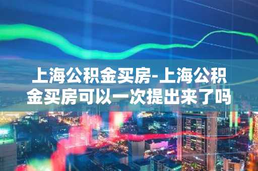 上海公积金买房-上海公积金买房可以一次提出来了吗