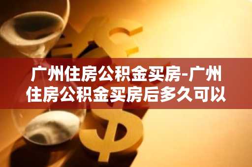 广州住房公积金买房-广州住房公积金买房后多久可以提取