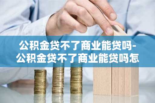 公积金贷不了商业能贷吗-公积金贷不了商业能贷吗怎么办