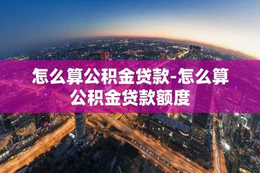 怎么算公积金贷款-怎么算公积金贷款额度
