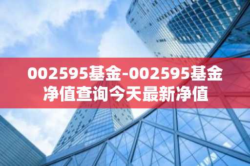 002595基金-002595基金净值查询今天最新净值