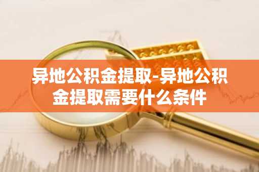 异地公积金提取-异地公积金提取需要什么条件