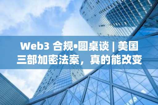 Web3 合规•圆桌谈 | 美国三部加密法案，真的能改变“游戏规则”吗？