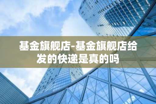 基金旗舰店-基金旗舰店给发的快递是真的吗