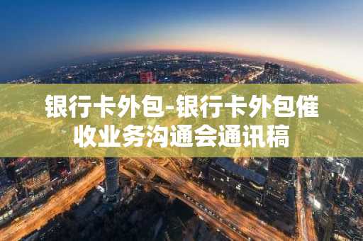 银行卡外包-银行卡外包催收业务沟通会通讯稿