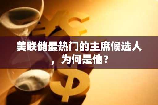 美联储最热门的主席候选人，为何是他？