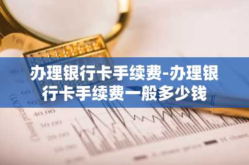 办理银行卡手续费-办理银行卡手续费一般多少钱