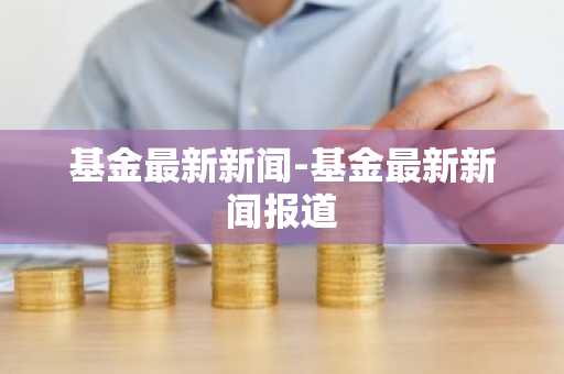 基金最新新闻-基金最新新闻报道