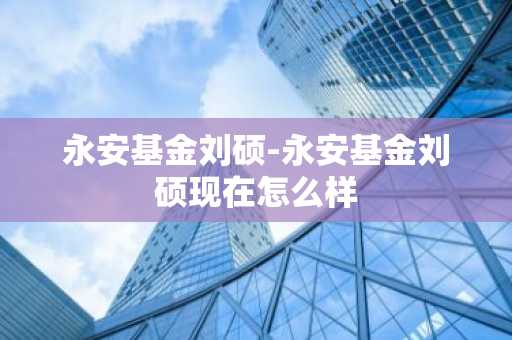 永安基金刘硕-永安基金刘硕现在怎么样