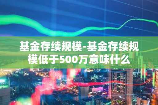 基金存续规模-基金存续规模低于500万意味什么