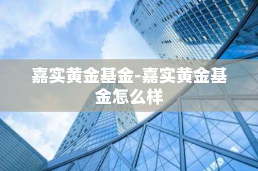 嘉实黄金基金-嘉实黄金基金怎么样