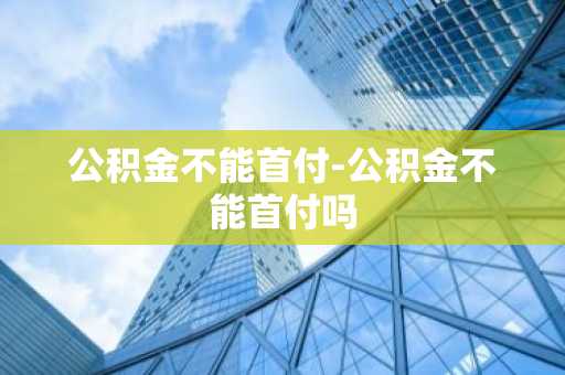 公积金不能首付-公积金不能首付吗