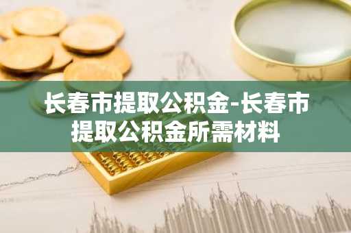 长春市提取公积金-长春市提取公积金所需材料