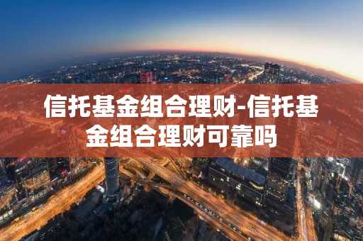 信托基金组合理财-信托基金组合理财可靠吗