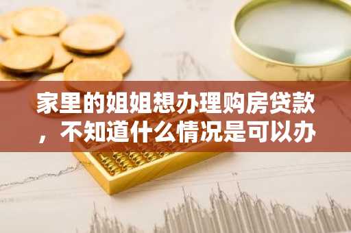 家里的姐姐想办理购房贷款，不知道什么情况是可以办理的，什么情况是不可以办理的？