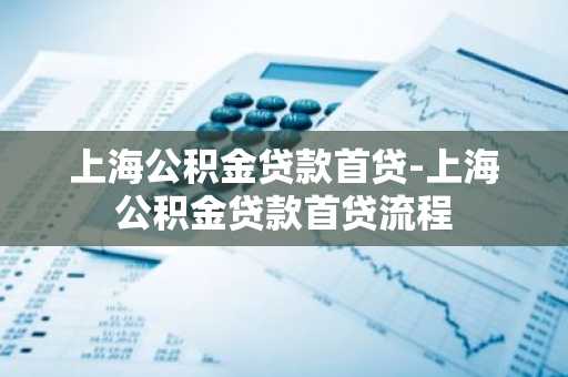 上海公积金贷款首贷-上海公积金贷款首贷流程