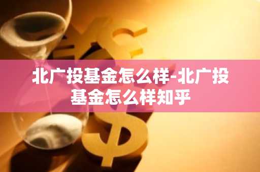 北广投基金怎么样-北广投基金怎么样知乎