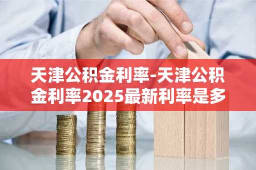 天津公积金利率-天津公积金利率2025最新利率是多少