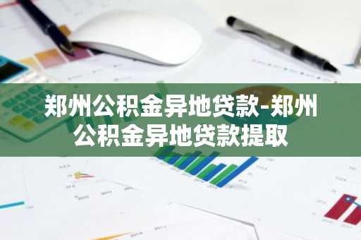 郑州公积金异地贷款-郑州公积金异地贷款提取
