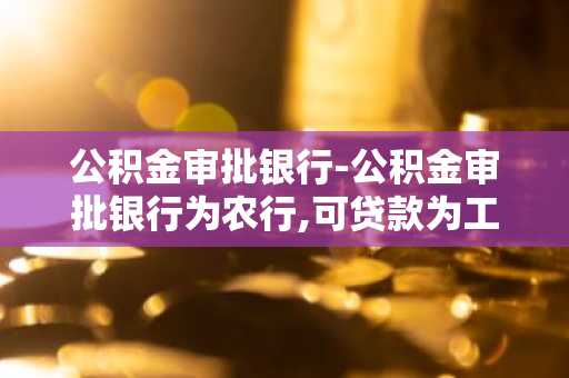 公积金审批银行-公积金审批银行为农行,可贷款为工行,证明有用吗
