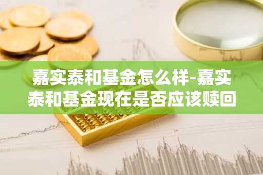 嘉实泰和基金怎么样-嘉实泰和基金现在是否应该赎回