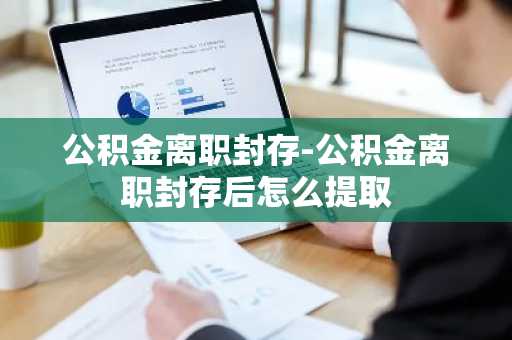 公积金离职封存-公积金离职封存后怎么提取