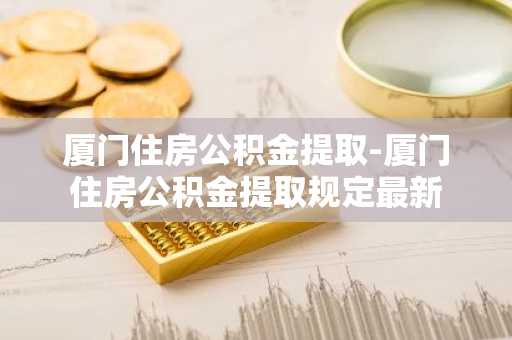 厦门住房公积金提取-厦门住房公积金提取规定最新