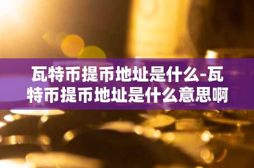瓦特币提币地址是什么-瓦特币提币地址是什么意思啊